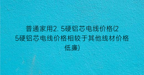 “普通家用2. 5硬铝芯电线价格(25硬铝芯电线价格相较于其他线材价格低廉)